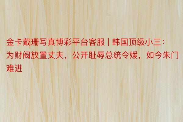 金卡戴珊写真博彩平台客服 | 韩国顶级小三：为财阀放置丈夫，公开耻辱总统令嫒，如今朱门难进