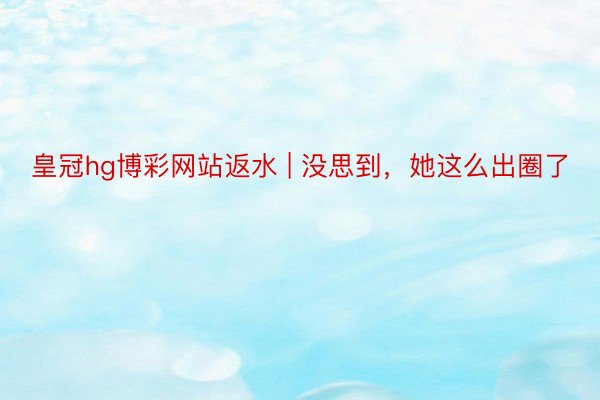 皇冠hg博彩网站返水 | 没思到，她这么出圈了