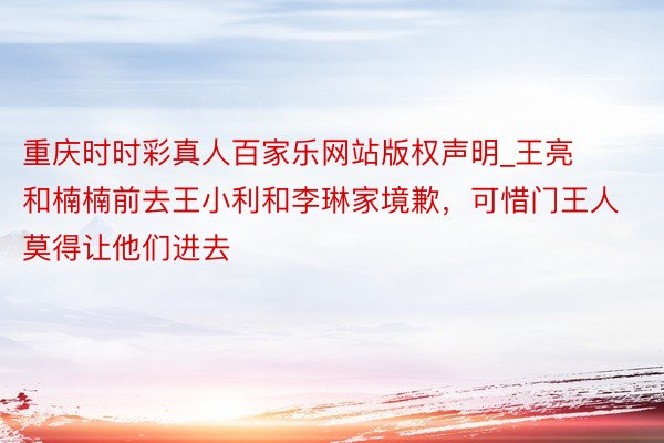 重庆时时彩真人百家乐网站版权声明_王亮和楠楠前去王小利和李琳家境歉，可惜门王人莫得让他们进去