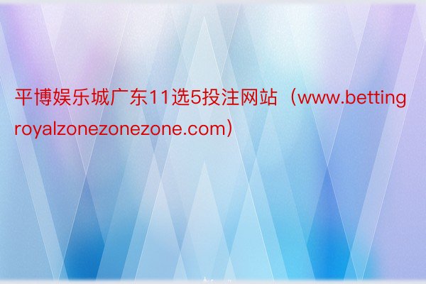 平博娱乐城广东11选5投注网站（www.bettingroyalzonezonezone.com）