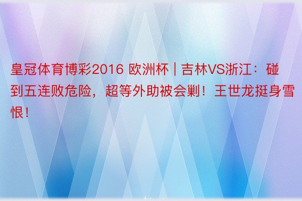 皇冠体育博彩2016 欧洲杯 | 吉林VS浙江：碰到五连败危险，超等外助被会剿！王世龙挺身雪恨！
