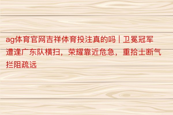 ag体育官网吉祥体育投注真的吗 | 卫冕冠军遭逢广东队横扫，荣耀靠近危急，重拾士断气拦阻疏远