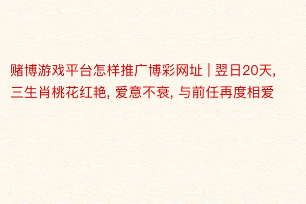 赌博游戏平台怎样推广博彩网址 | 翌日20天, 三生肖桃花红艳, 爱意不衰, 与前任再度相爱