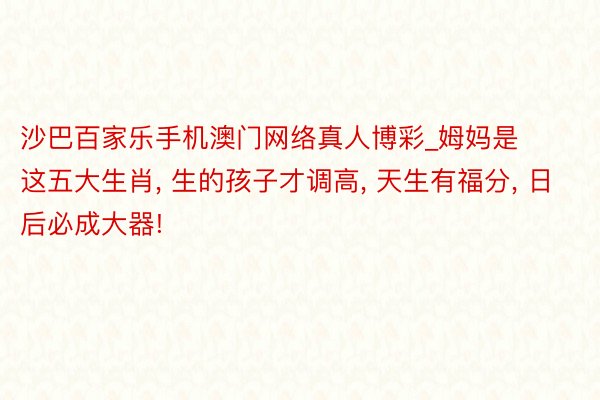 沙巴百家乐手机澳门网络真人博彩_姆妈是这五大生肖, 生的孩子才调高, 天生有福分, 日后必成大器!