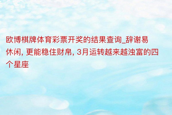 欧博棋牌体育彩票开奖的结果查询_辞谢易休闲, 更能稳住财帛, 3月运转越来越浊富的四个星座