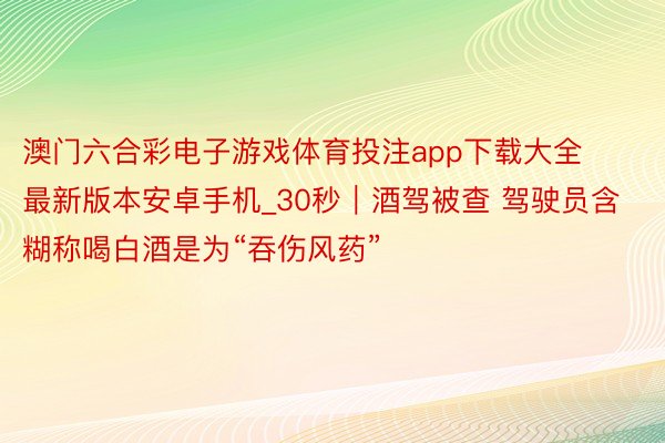 澳门六合彩电子游戏体育投注app下载大全最新版本安卓手机_30秒｜酒驾被查 驾驶员含糊称喝白酒是为“吞伤风药”