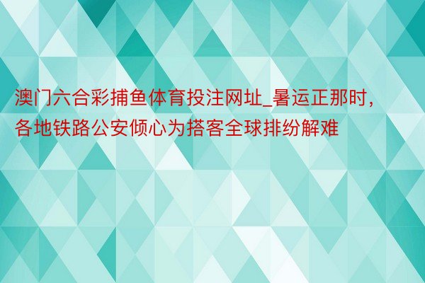 澳门六合彩捕鱼体育投注网址_暑运正那时，各地铁路公安倾心为搭客全球排纷解难