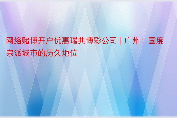 网络赌博开户优惠瑞典博彩公司 | 广州：国度宗派城市的历久地位