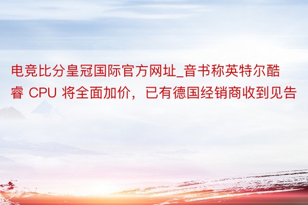 电竞比分皇冠国际官方网址_音书称英特尔酷睿 CPU 将全面加价，已有德国经销商收到见告