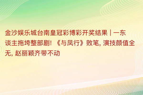 金沙娱乐城台南皇冠彩博彩开奖结果 | 一东谈主拖垮整部剧! 《与凤行》败笔, 演技颜值全无, 赵丽颖齐带不动