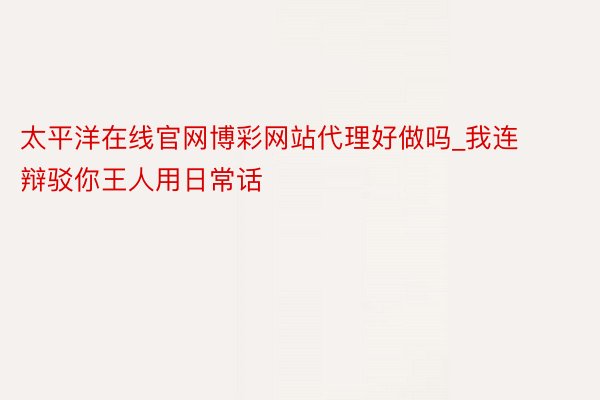 太平洋在线官网博彩网站代理好做吗_我连辩驳你王人用日常话