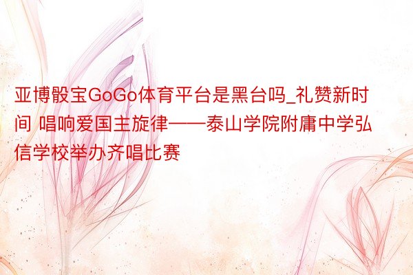 亚博骰宝GoGo体育平台是黑台吗_礼赞新时间 唱响爱国主旋律——泰山学院附庸中学弘信学校举办齐唱比赛