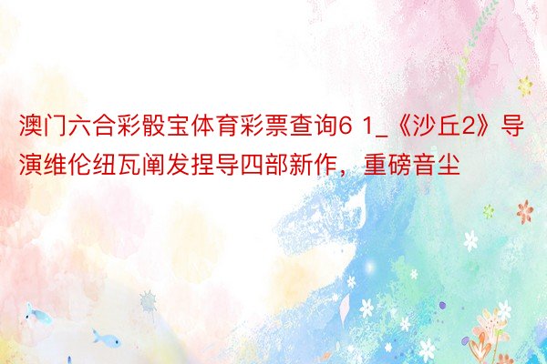 澳门六合彩骰宝体育彩票查询6 1_《沙丘2》导演维伦纽瓦阐发捏导四部新作，重磅音尘