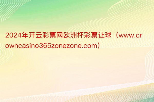 2024年开云彩票网欧洲杯彩票让球（www.crowncasino365zonezone.com）