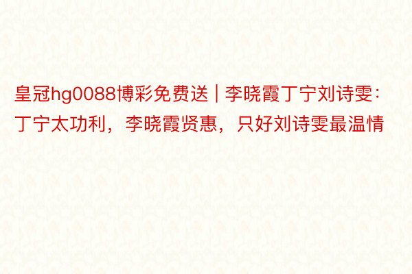 皇冠hg0088博彩免费送 | 李晓霞丁宁刘诗雯：丁宁太功利，李晓霞贤惠，只好刘诗雯最温情