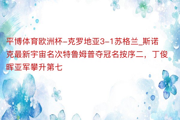 平博体育欧洲杯-克罗地亚3-1苏格兰_斯诺克最新宇宙名次特鲁姆普夺冠名按序二，丁俊晖亚军攀升第七