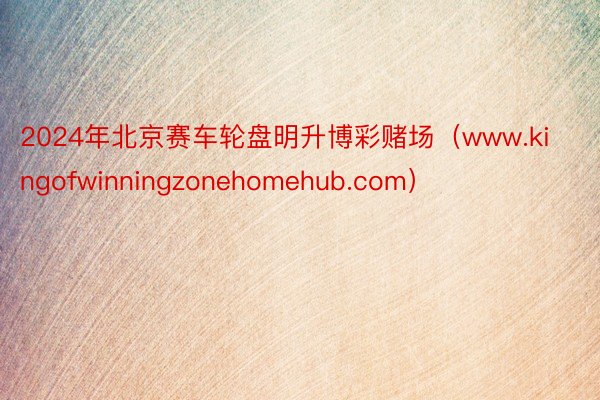 2024年北京赛车轮盘明升博彩赌场（www.kingofwinningzonehomehub.com）