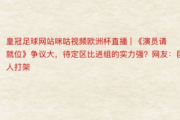 皇冠足球网站咪咕视频欧洲杯直播 | 《演员请就位》争议大，待定区比进组的实力强？网友：巨人打架