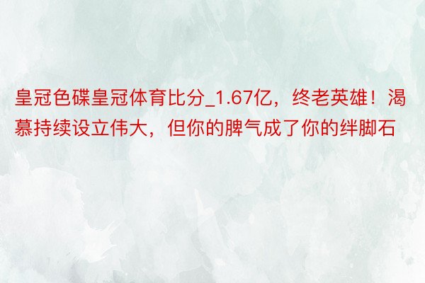 皇冠色碟皇冠体育比分_1.67亿，终老英雄！渴慕持续设立伟大，但你的脾气成了你的绊脚石