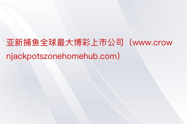 亚新捕鱼全球最大博彩上市公司（www.crownjackpotszonehomehub.com）