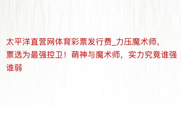 太平洋直营网体育彩票发行费_力压魔术师，票选为最强控卫！萌神与魔术师，实力究竟谁强谁弱