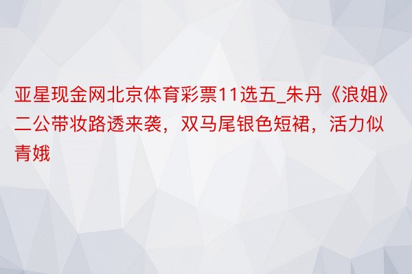 亚星现金网北京体育彩票11选五_朱丹《浪姐》二公带妆路透来袭，双马尾银色短裙，活力似青娥