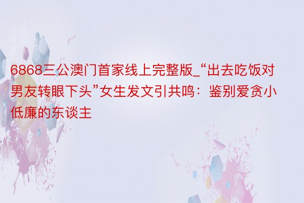6868三公澳门首家线上完整版_“出去吃饭对男友转眼下头”女生发文引共鸣：鉴别爱贪小低廉的东谈主