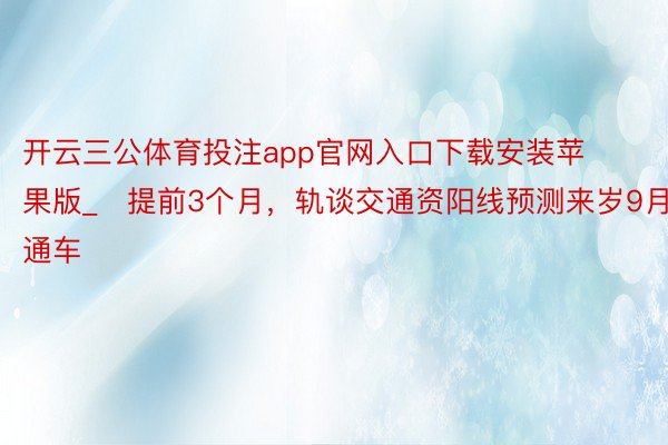 开云三公体育投注app官网入口下载安装苹果版_​提前3个月，轨谈交通资阳线预测来岁9月通车