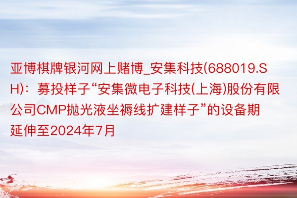 亚博棋牌银河网上赌博_安集科技(688019.SH)：募投样子“安集微电子科技(上海)股份有限公司CMP抛光液坐褥线扩建样子”的设备期延伸至2024年7月