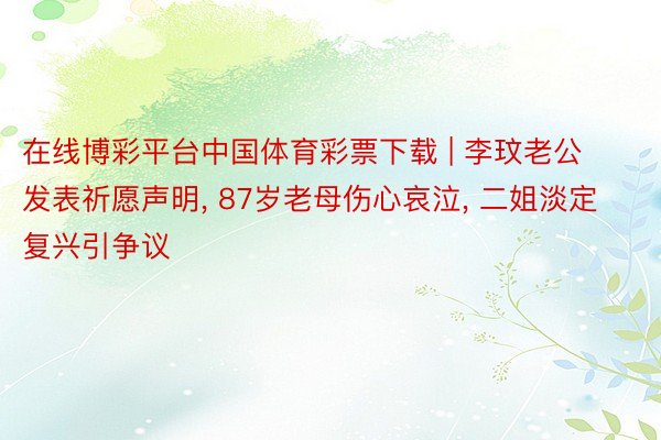 在线博彩平台中国体育彩票下载 | 李玟老公发表祈愿声明, 87岁老母伤心哀泣, 二姐淡定复兴引争议
