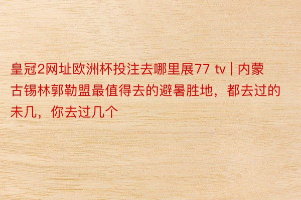 皇冠2网址欧洲杯投注去哪里展77 tv | 内蒙古锡林郭勒盟最值得去的避暑胜地，都去过的未几，你去过几个