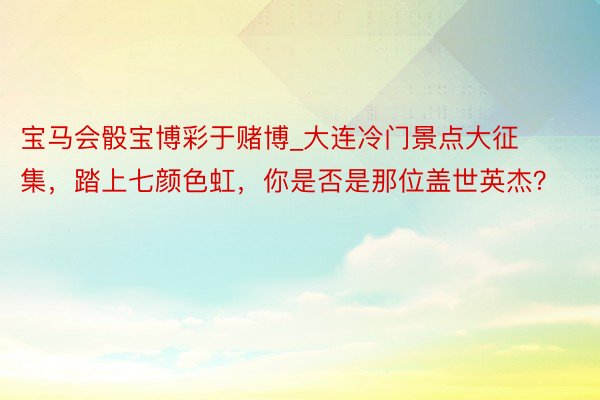 宝马会骰宝博彩于赌博_大连冷门景点大征集，踏上七颜色虹，你是否是那位盖世英杰？