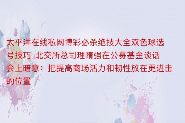 太平洋在线私网博彩必杀绝技大全双色球选号技巧_北交所总司理隋强在公募基金谈话会上暗意：把提高商场活力和韧性放在更进击的位置