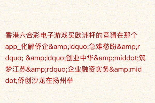 香港六合彩电子游戏买欧洲杯的竞猜在那个app_化解侨企&ldquo;急难愁盼&rdquo; &ldquo;创业中华&middot;筑梦江苏&rdquo;企业融资实务&middot;侨创沙龙在扬州举