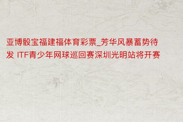 亚博骰宝福建福体育彩票_芳华风暴蓄势待发 ITF青少年网球巡回赛深圳光明站将开赛
