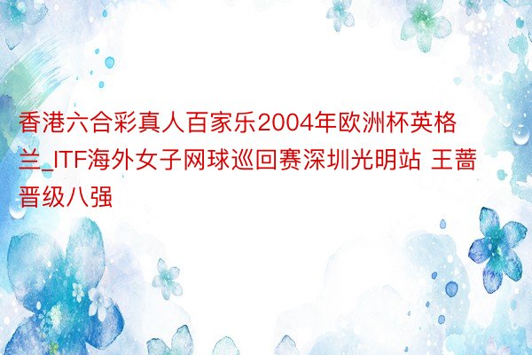 香港六合彩真人百家乐2004年欧洲杯英格兰_ITF海外女子网球巡回赛深圳光明站 王蔷晋级八强