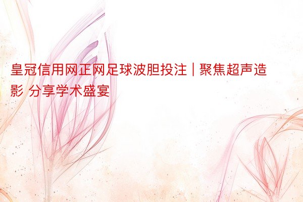 皇冠信用网正网足球波胆投注 | 聚焦超声造影 分享学术盛宴