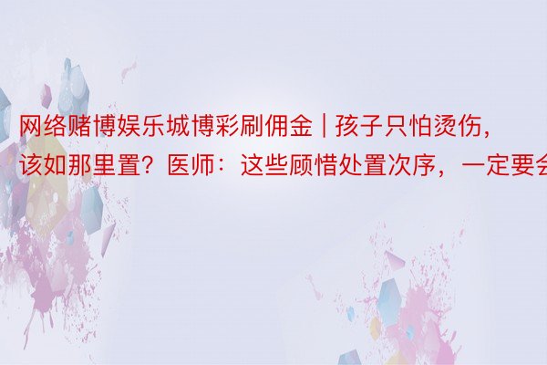 网络赌博娱乐城博彩刷佣金 | 孩子只怕烫伤，该如那里置？医师：这些顾惜处置次序，一定要会