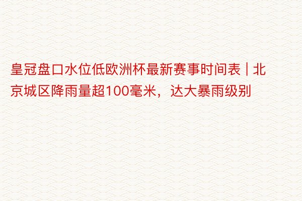 皇冠盘口水位低欧洲杯最新赛事时间表 | 北京城区降雨量超100毫米，达大暴雨级别