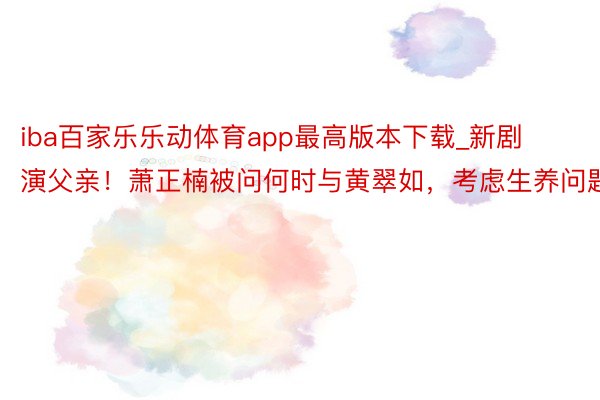iba百家乐乐动体育app最高版本下载_新剧演父亲！萧正楠被问何时与黄翠如，考虑生养问题
