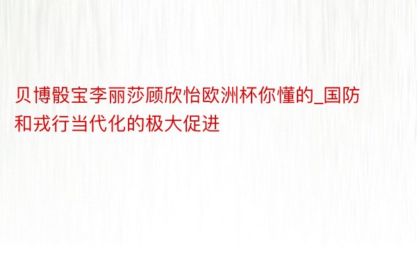 贝博骰宝李丽莎顾欣怡欧洲杯你懂的_国防和戎行当代化的极大促进