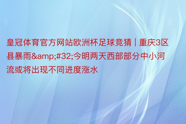 皇冠体育官方网站欧洲杯足球竞猜 | 重庆3区县暴雨&#32;今明两天西部部分中小河流或将出现不同进度涨水