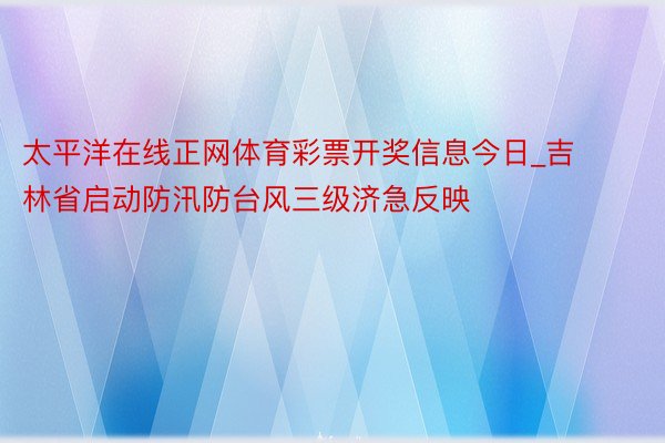 太平洋在线正网体育彩票开奖信息今日_吉林省启动防汛防台风三级济急反映