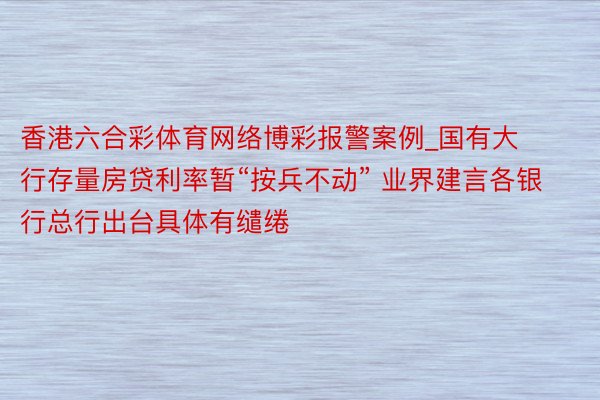 香港六合彩体育网络博彩报警案例_国有大行存量房贷利率暂“按兵不动” 业界建言各银行总行出台具体有缱绻