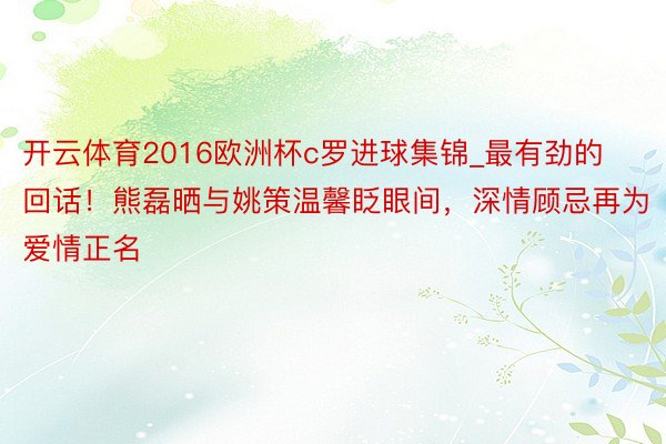 开云体育2016欧洲杯c罗进球集锦_最有劲的回话！熊磊晒与姚策温馨眨眼间，深情顾忌再为爱情正名