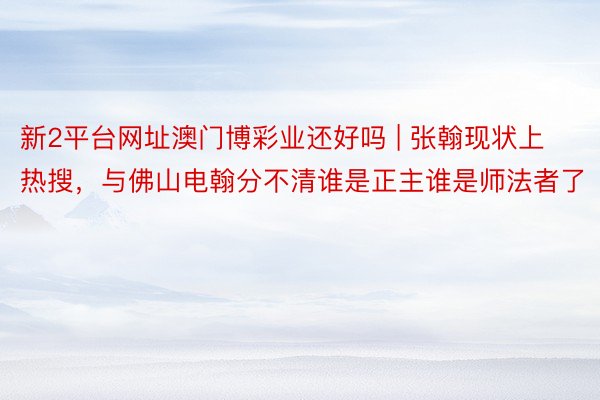 新2平台网址澳门博彩业还好吗 | 张翰现状上热搜，与佛山电翰分不清谁是正主谁是师法者了