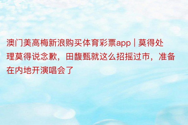 澳门美高梅新浪购买体育彩票app | 莫得处理莫得说念歉，田馥甄就这么招摇过市，准备在内地开演唱会了