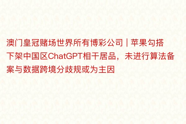 澳门皇冠赌场世界所有博彩公司 | 苹果勾搭下架中国区ChatGPT相干居品，未进行算法备案与数据跨境分歧规或为主因