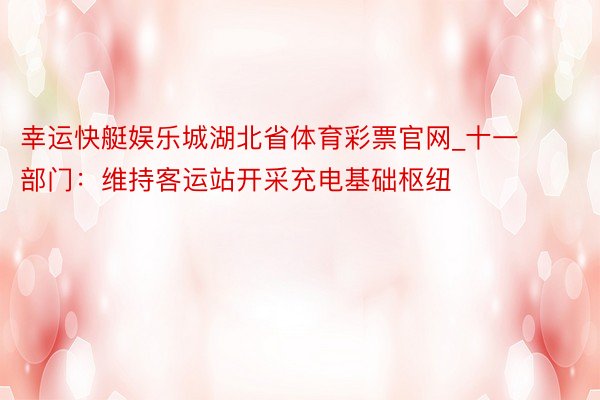 幸运快艇娱乐城湖北省体育彩票官网_十一部门：维持客运站开采充电基础枢纽