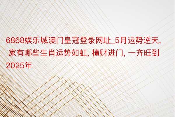 6868娱乐城澳门皇冠登录网址_5月运势逆天, 家有哪些生肖运势如虹, 横财进门, 一齐旺到2025年